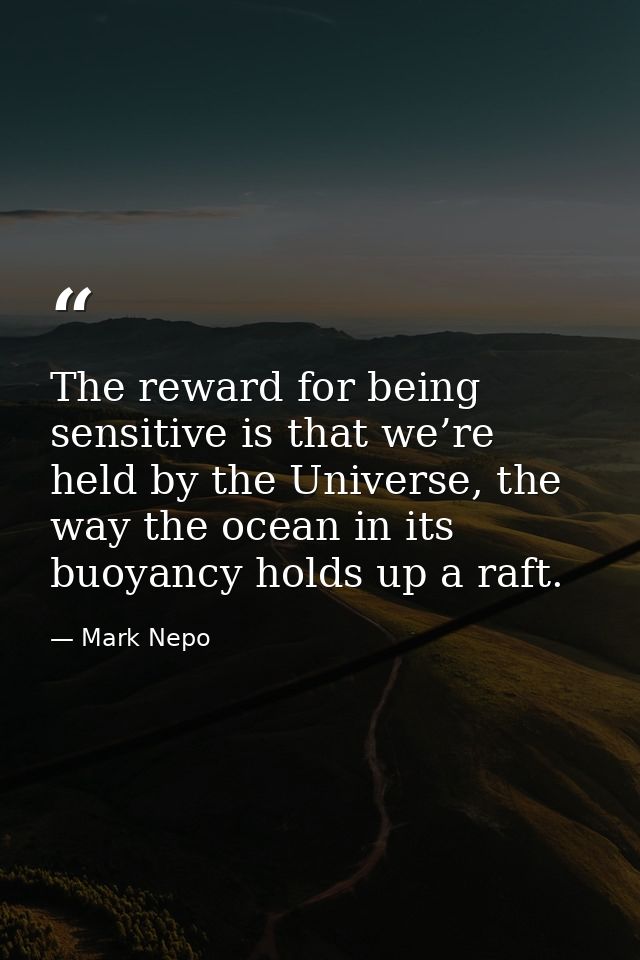 The reward for being sensitive is that we’re held by the Universe, the way the ocean in its buoyancy holds up a raft. — Mark Nepo