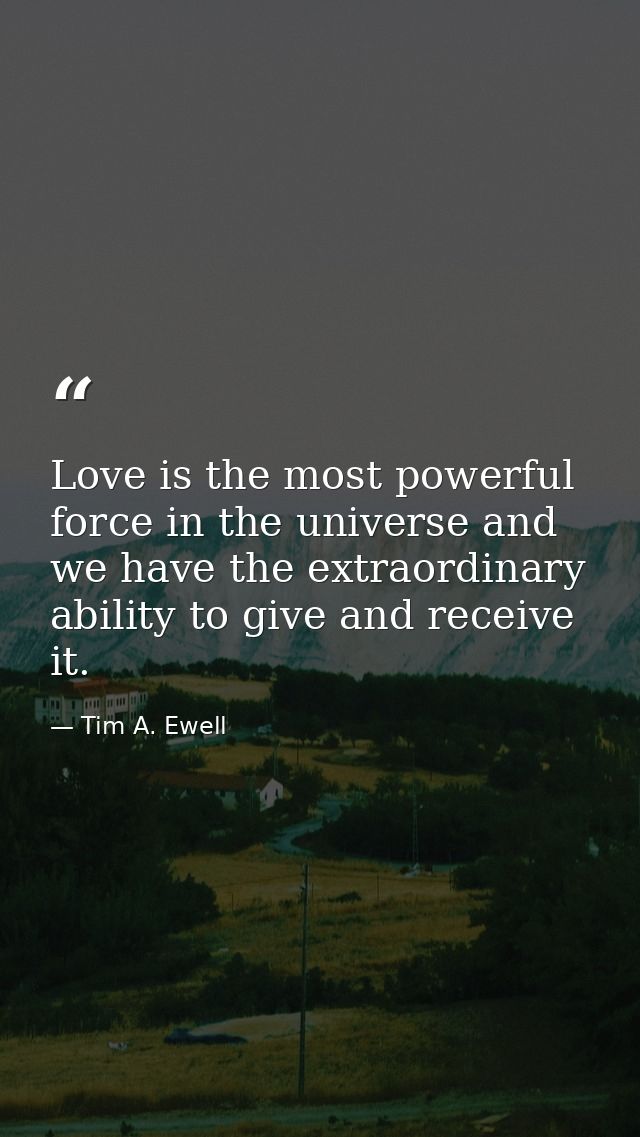 Love is the most powerful force in the universe and we have the extraordinary ability to give and receive it. — Tim A. Ewell