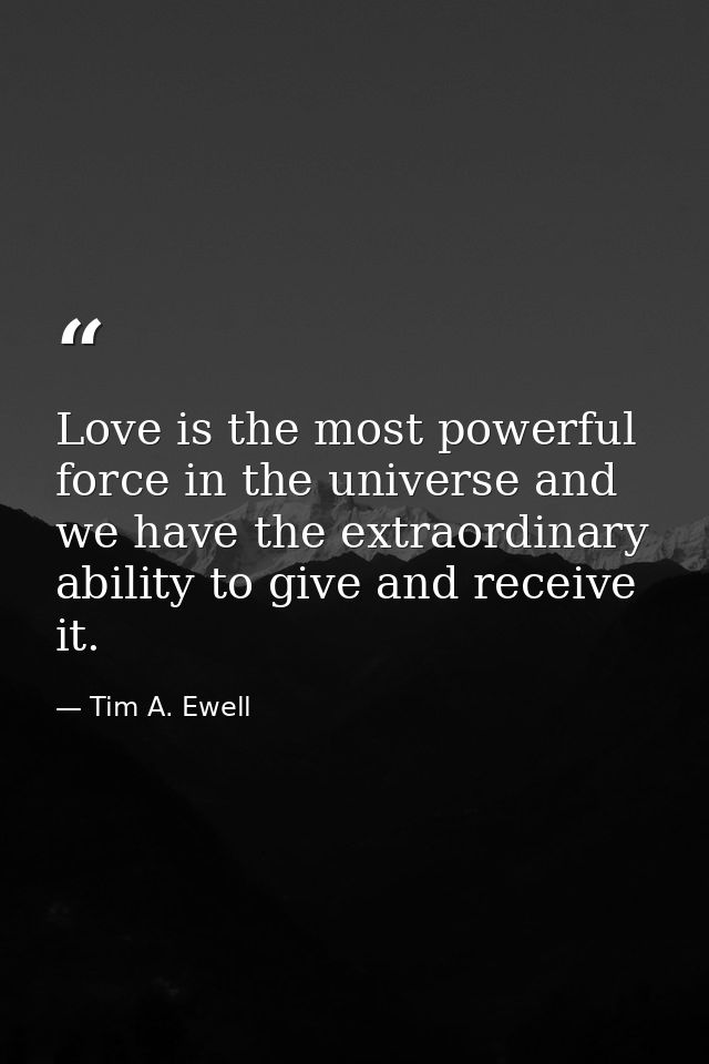 Love is the most powerful force in the universe and we have the extraordinary ability to give and receive it. — Tim A. Ewell