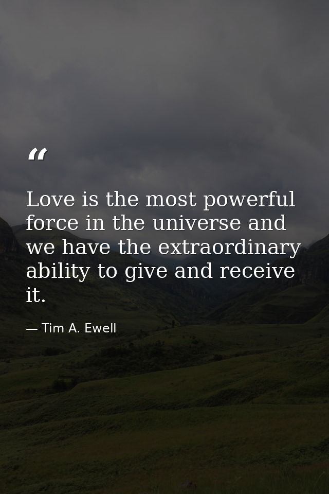 Love is the most powerful force in the universe and we have the extraordinary ability to give and receive it. — Tim A. Ewell