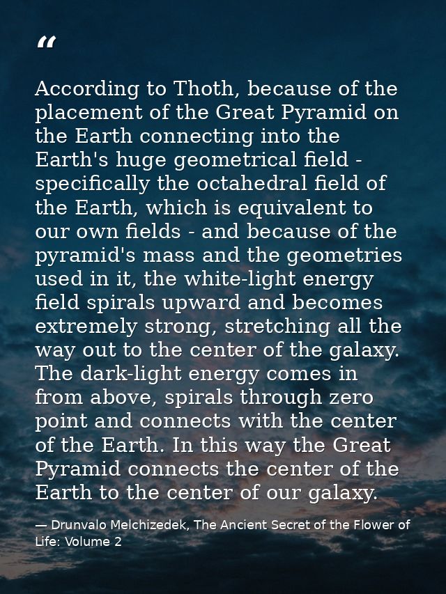 According to Thoth, because of the placement of the Great Pyramid on the Earth connecting into the Earth's huge geometri — Drunvalo Melchizedek, The Ancient Secret of the Flower of Life: Volume 2