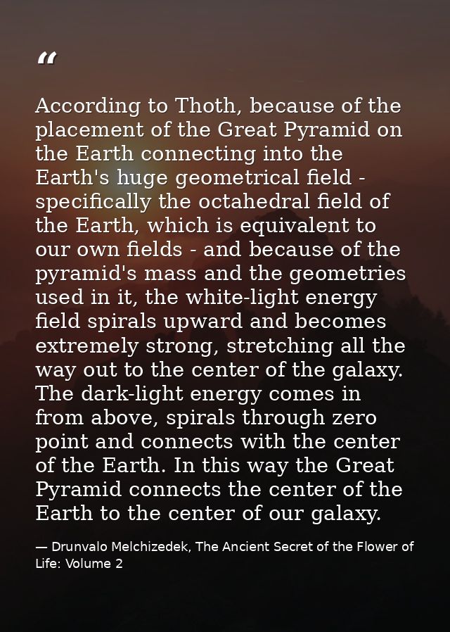 According to Thoth, because of the placement of the Great Pyramid on the Earth connecting into the Earth's huge geometri — Drunvalo Melchizedek, The Ancient Secret of the Flower of Life: Volume 2