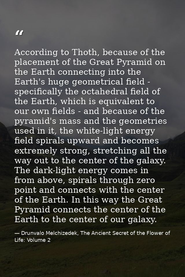 According to Thoth, because of the placement of the Great Pyramid on the Earth connecting into the Earth's huge geometri — Drunvalo Melchizedek, The Ancient Secret of the Flower of Life: Volume 2