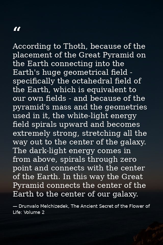 According to Thoth, because of the placement of the Great Pyramid on the Earth connecting into the Earth's huge geometri — Drunvalo Melchizedek, The Ancient Secret of the Flower of Life: Volume 2