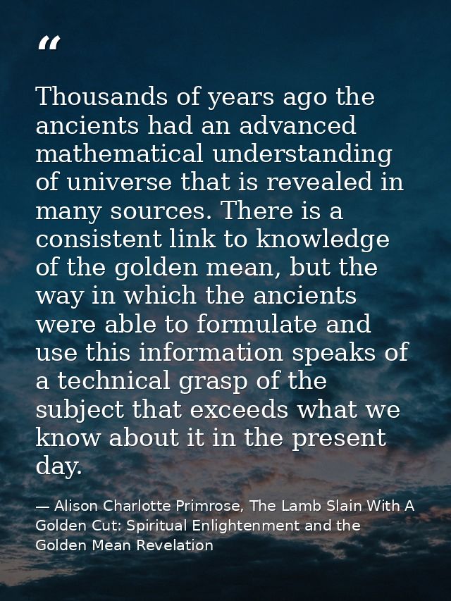 Thousands of years ago the ancients had an advanced mathematical understanding of universe that is revealed in many sour — Alison Charlotte Primrose, The Lamb Slain With A Golden Cut: Spiritual Enlightenment and the Golden Mean Revelation