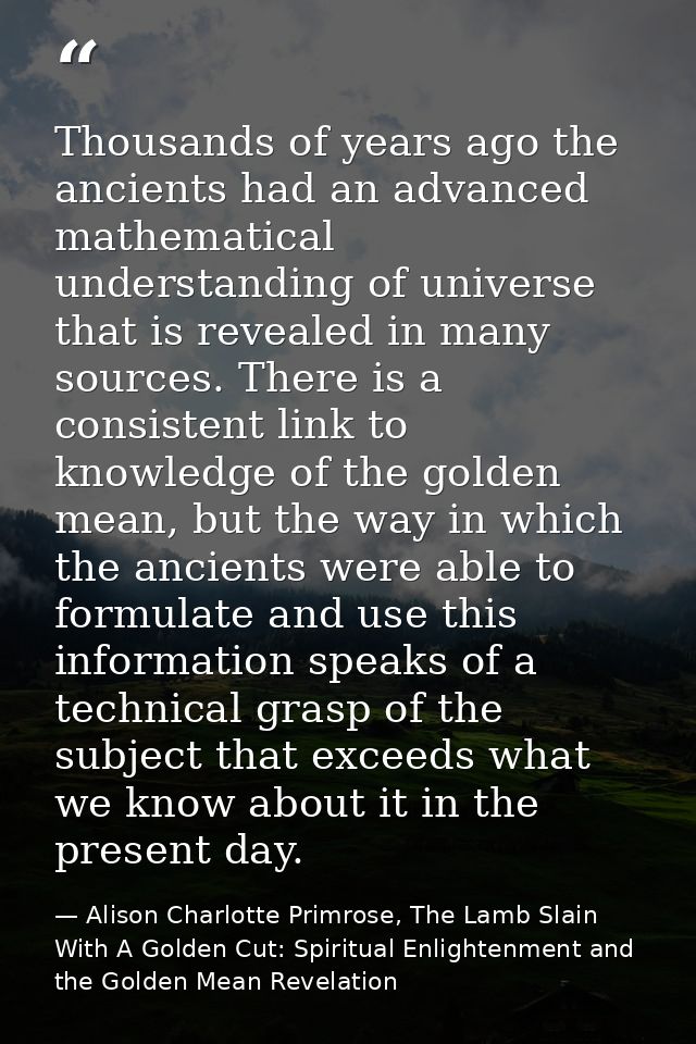 Thousands of years ago the ancients had an advanced mathematical understanding of universe that is revealed in many sour — Alison Charlotte Primrose, The Lamb Slain With A Golden Cut: Spiritual Enlightenment and the Golden Mean Revelation