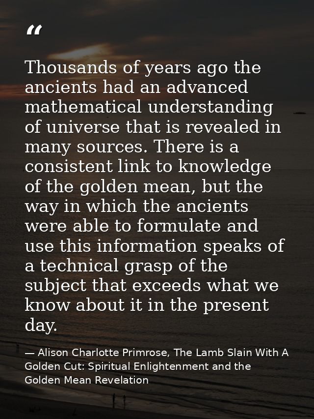 Thousands of years ago the ancients had an advanced mathematical understanding of universe that is revealed in many sour — Alison Charlotte Primrose, The Lamb Slain With A Golden Cut: Spiritual Enlightenment and the Golden Mean Revelation