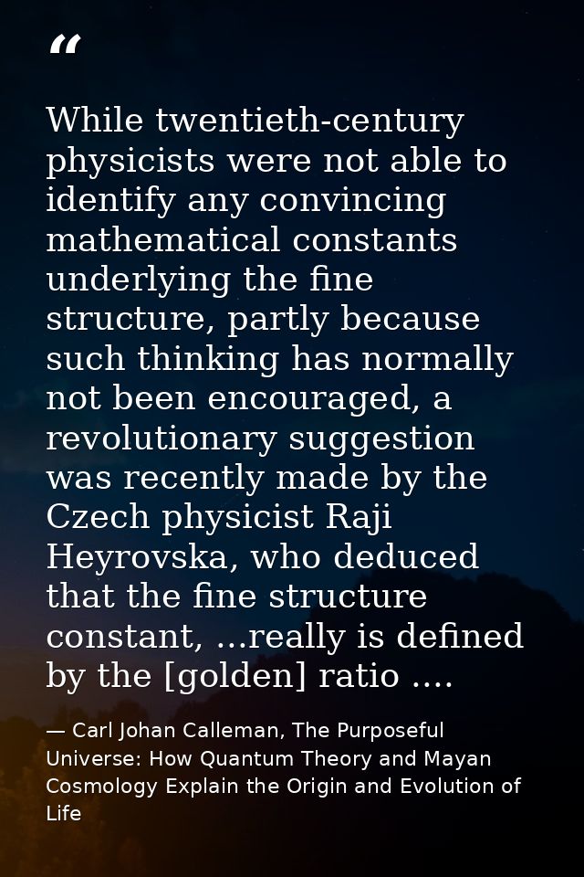 While twentieth-century physicists were not able to identify any convincing mathematical constants underlying the fine s — Carl Johan Calleman, The Purposeful Universe: How Quantum Theory and Mayan Cosmology Explain the Origin and Evolution of Life