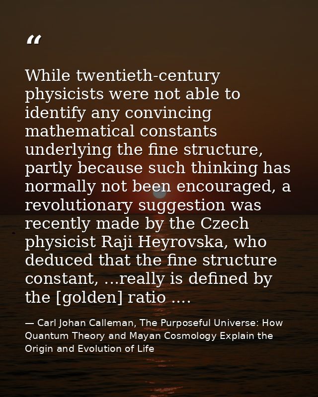 While twentieth-century physicists were not able to identify any convincing mathematical constants underlying the fine s — Carl Johan Calleman, The Purposeful Universe: How Quantum Theory and Mayan Cosmology Explain the Origin and Evolution of Life