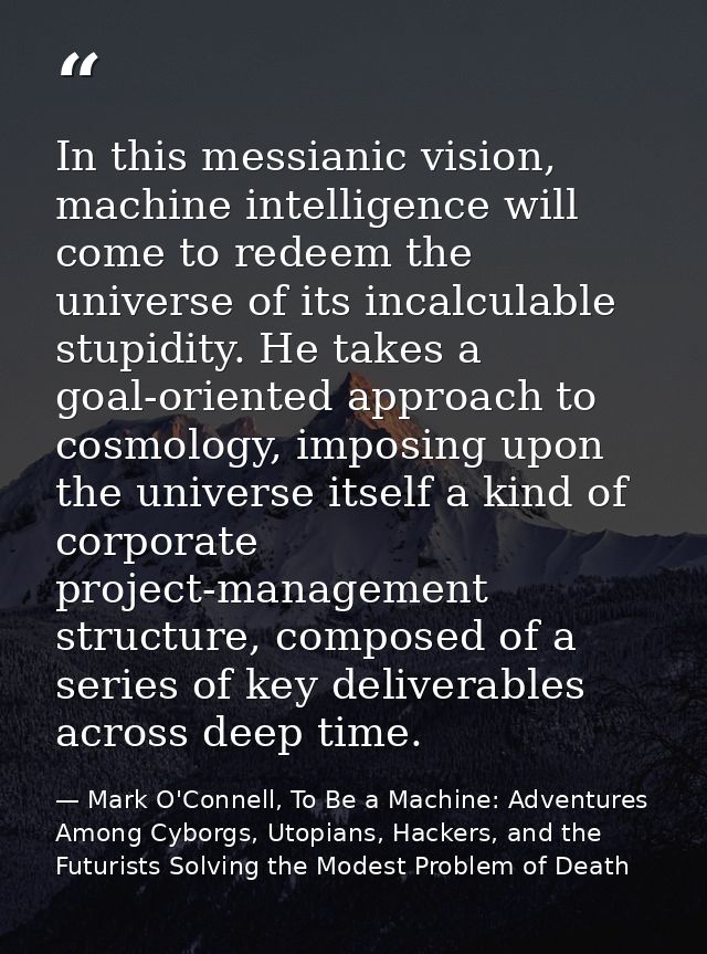 In this messianic vision, machine intelligence will come to redeem the universe of its incalculable stupidity. He takes  — Mark O'Connell, To Be a Machine: Adventures Among Cyborgs, Utopians, Hackers, and the Futurists Solving the Modest Problem of Death