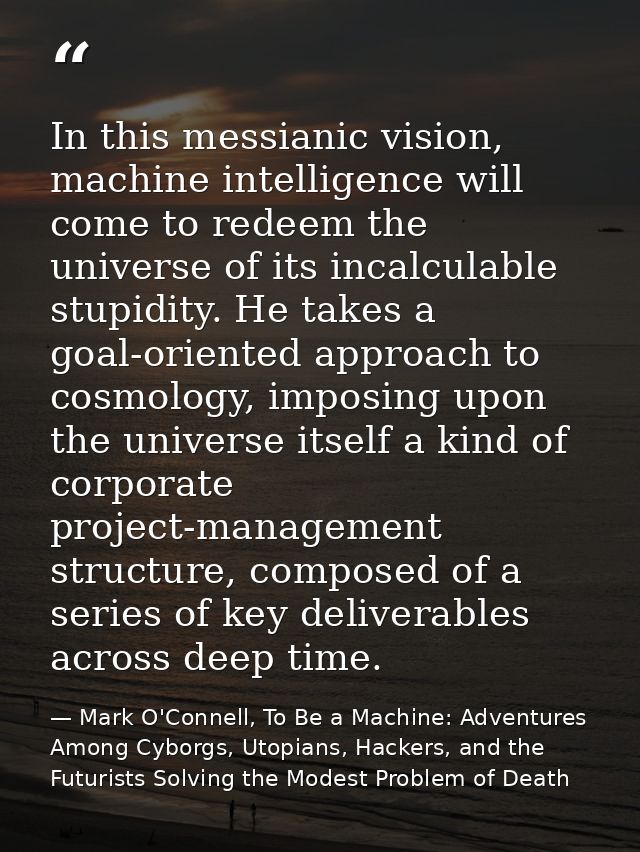 In this messianic vision, machine intelligence will come to redeem the universe of its incalculable stupidity. He takes  — Mark O'Connell, To Be a Machine: Adventures Among Cyborgs, Utopians, Hackers, and the Futurists Solving the Modest Problem of Death