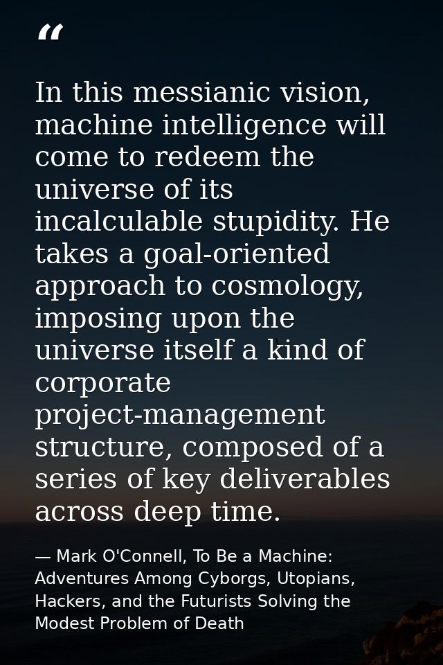 In this messianic vision, machine intelligence will come to redeem the universe of its incalculable stupidity. He takes  — Mark O'Connell, To Be a Machine: Adventures Among Cyborgs, Utopians, Hackers, and the Futurists Solving the Modest Problem of Death