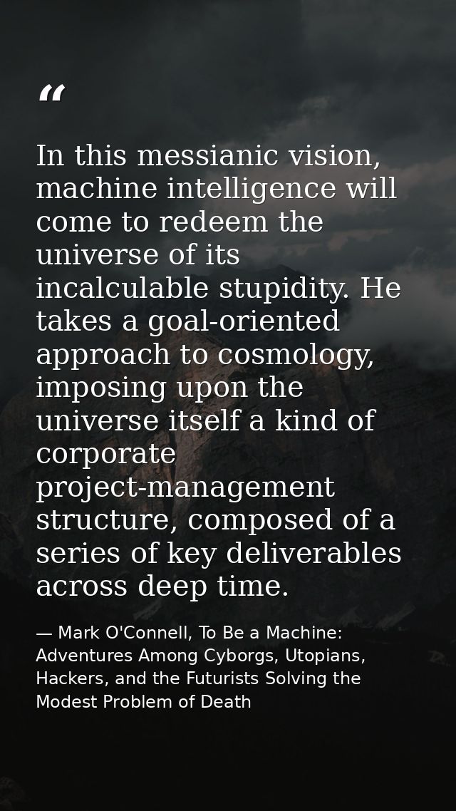 In this messianic vision, machine intelligence will come to redeem the universe of its incalculable stupidity. He takes  — Mark O'Connell, To Be a Machine: Adventures Among Cyborgs, Utopians, Hackers, and the Futurists Solving the Modest Problem of Death