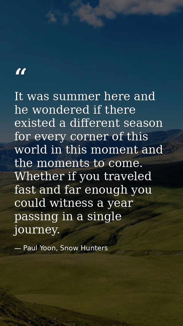 It was summer here and he wondered if there existed a different season for every corner of this world in this moment and — Paul Yoon, Snow Hunters