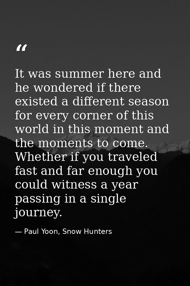 It was summer here and he wondered if there existed a different season for every corner of this world in this moment and — Paul Yoon, Snow Hunters