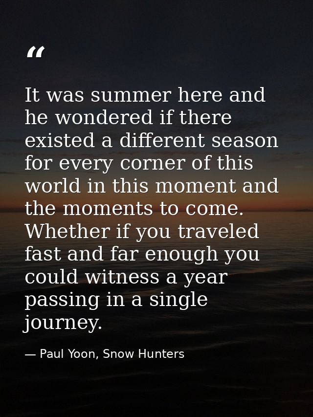 It was summer here and he wondered if there existed a different season for every corner of this world in this moment and — Paul Yoon, Snow Hunters