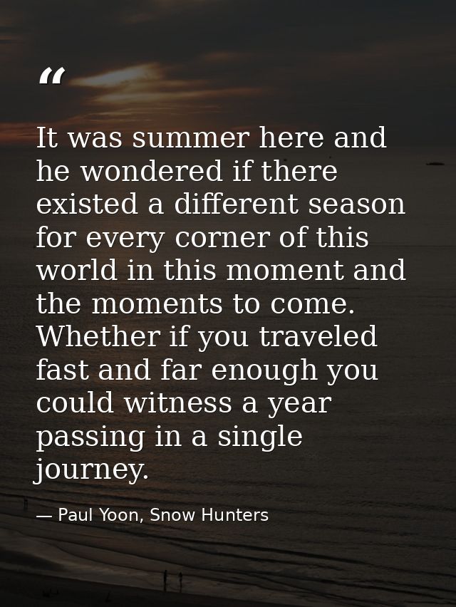 It was summer here and he wondered if there existed a different season for every corner of this world in this moment and — Paul Yoon, Snow Hunters