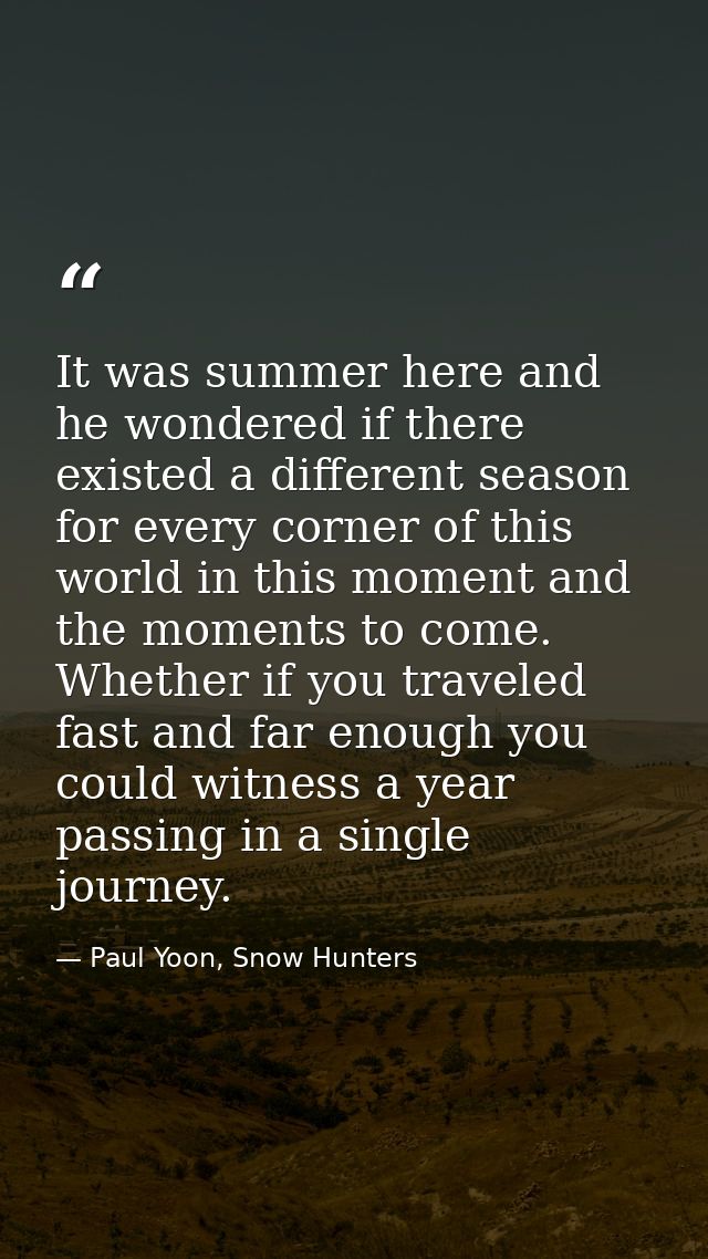 It was summer here and he wondered if there existed a different season for every corner of this world in this moment and — Paul Yoon, Snow Hunters