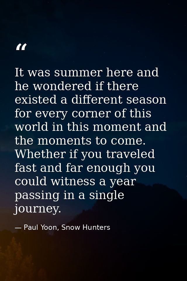 It was summer here and he wondered if there existed a different season for every corner of this world in this moment and — Paul Yoon, Snow Hunters