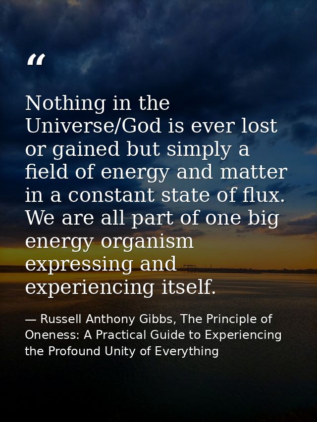 Nothing in the Universe/God is ever lost or gained but simply a field of energy and matter in a constant state of flux.  — Russell Anthony Gibbs, The Principle of Oneness: A Practical Guide to Experiencing the Profound Unity of Everything