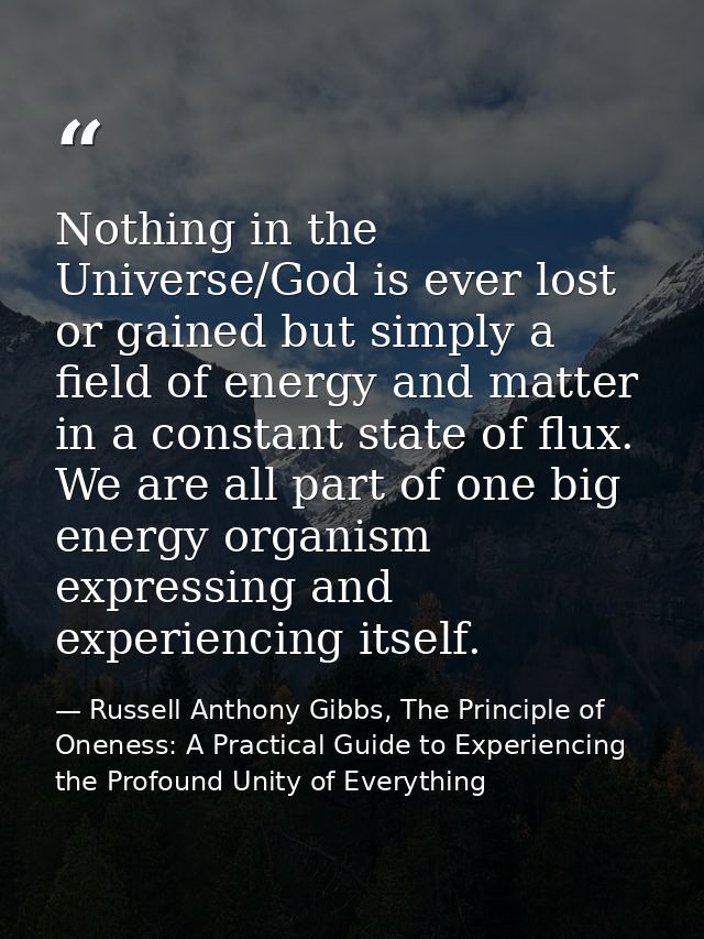 Nothing in the Universe/God is ever lost or gained but simply a field of energy and matter in a constant state of flux.  — Russell Anthony Gibbs, The Principle of Oneness: A Practical Guide to Experiencing the Profound Unity of Everything