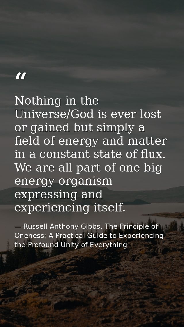 Nothing in the Universe/God is ever lost or gained but simply a field of energy and matter in a constant state of flux.  — Russell Anthony Gibbs, The Principle of Oneness: A Practical Guide to Experiencing the Profound Unity of Everything