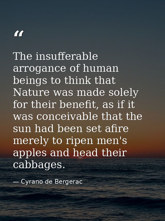 The insufferable arrogance of human beings to think that Nature was made solely for their benefit, as if it was conceiva — Cyrano de Bergerac