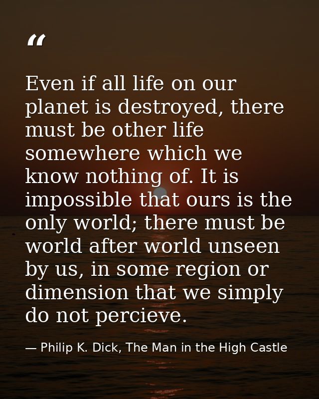 Even if all life on our planet is destroyed, there must be other life somewhere which we know nothing of. It is impossib — Philip K. Dick, The Man in the High Castle