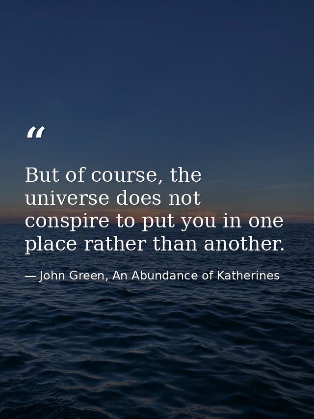 But of course, the universe does not conspire to put you in one place rather than another. — John Green, An Abundance of Katherines