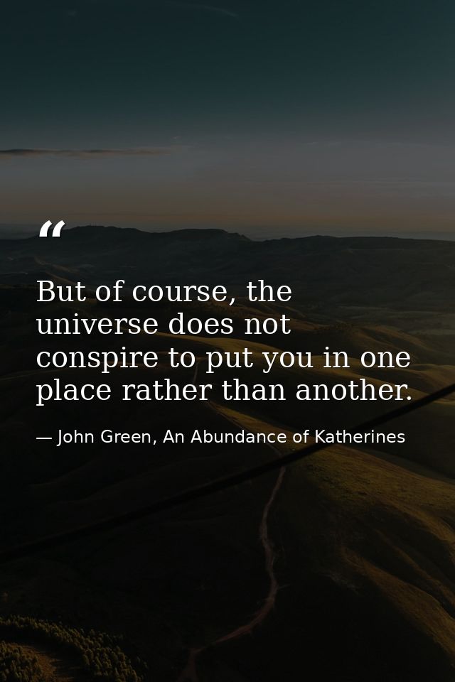 But of course, the universe does not conspire to put you in one place rather than another. — John Green, An Abundance of Katherines