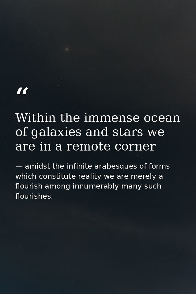 Within the immense ocean of galaxies and stars we are in a remote corner — amidst the infinite arabesques of forms which constitute reality we are merely a flourish among innumerably many such flourishes.