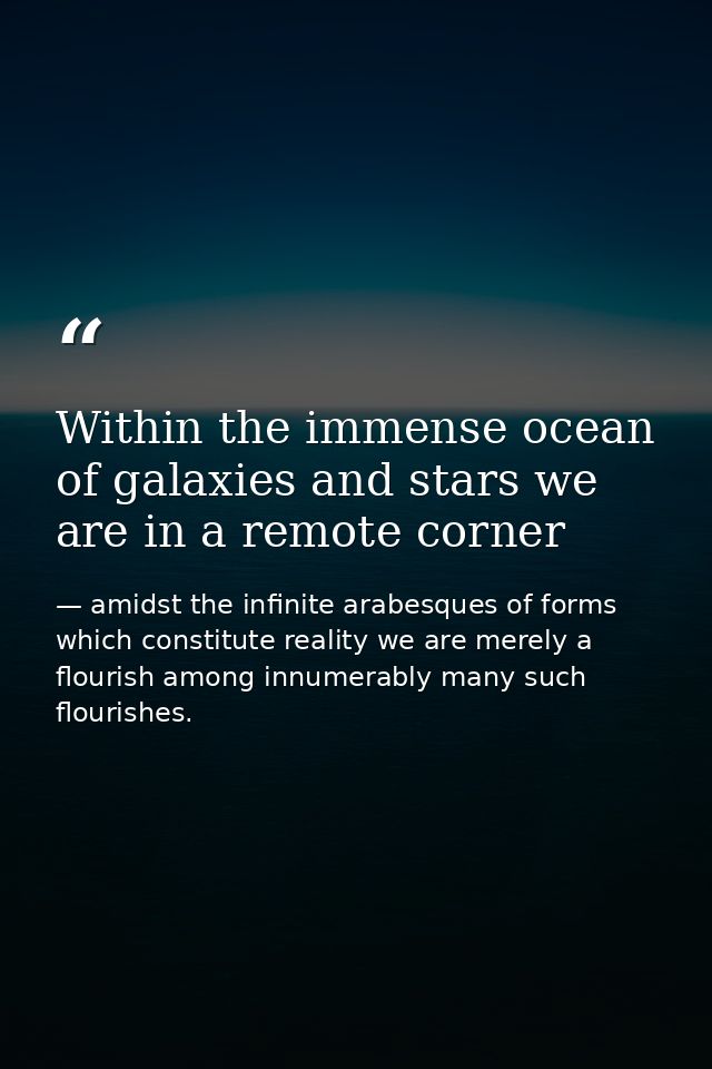 Within the immense ocean of galaxies and stars we are in a remote corner — amidst the infinite arabesques of forms which constitute reality we are merely a flourish among innumerably many such flourishes.
