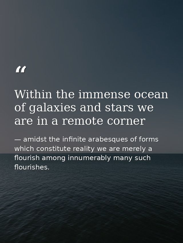 Within the immense ocean of galaxies and stars we are in a remote corner — amidst the infinite arabesques of forms which constitute reality we are merely a flourish among innumerably many such flourishes.
