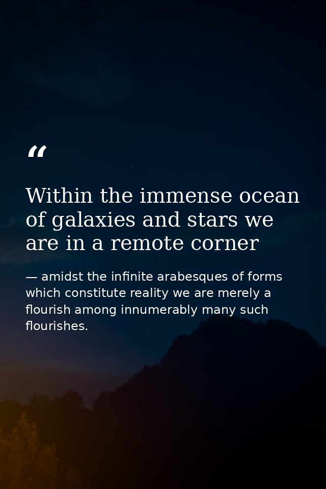 Within the immense ocean of galaxies and stars we are in a remote corner — amidst the infinite arabesques of forms which constitute reality we are merely a flourish among innumerably many such flourishes.