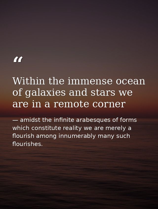Within the immense ocean of galaxies and stars we are in a remote corner — amidst the infinite arabesques of forms which constitute reality we are merely a flourish among innumerably many such flourishes.