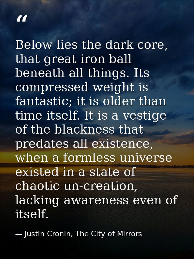 Below lies the dark core, that great iron ball beneath all things. Its compressed weight is fantastic; it is older than  — Justin Cronin, The City of Mirrors