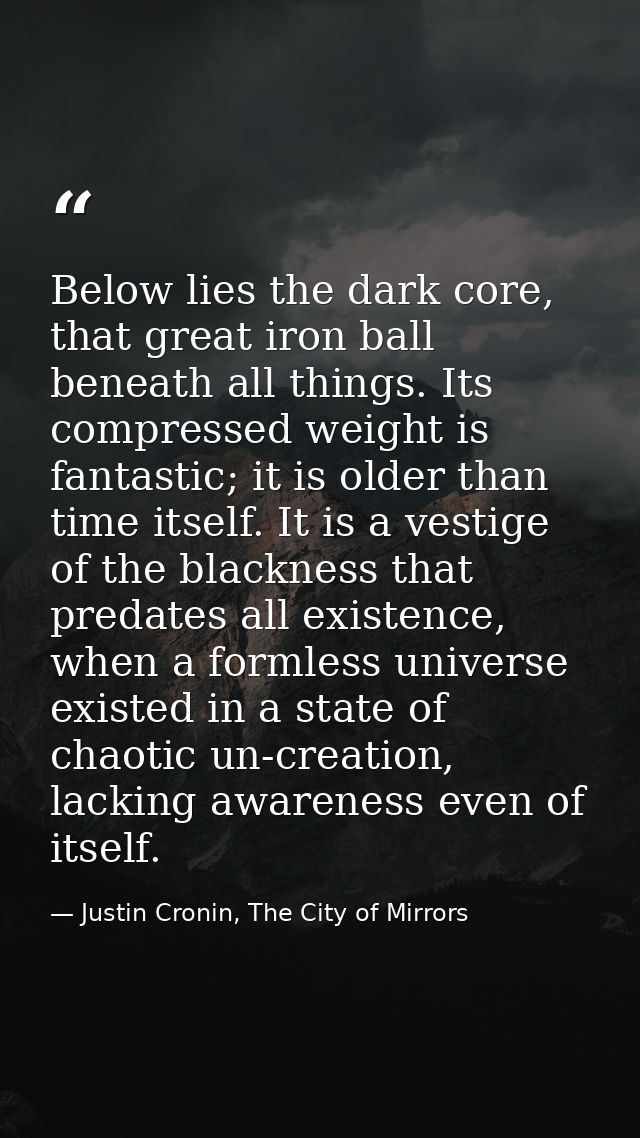 Below lies the dark core, that great iron ball beneath all things. Its compressed weight is fantastic; it is older than  — Justin Cronin, The City of Mirrors