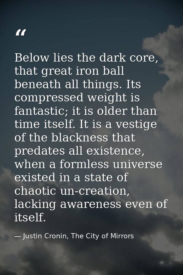 Below lies the dark core, that great iron ball beneath all things. Its compressed weight is fantastic; it is older than  — Justin Cronin, The City of Mirrors