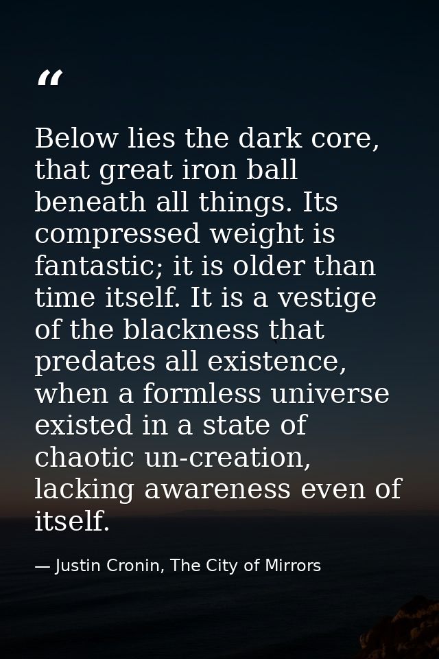 Below lies the dark core, that great iron ball beneath all things. Its compressed weight is fantastic; it is older than  — Justin Cronin, The City of Mirrors