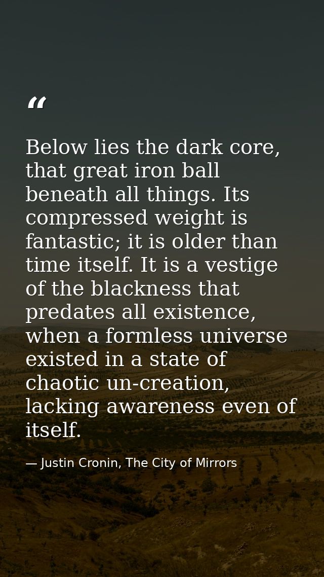 Below lies the dark core, that great iron ball beneath all things. Its compressed weight is fantastic; it is older than  — Justin Cronin, The City of Mirrors