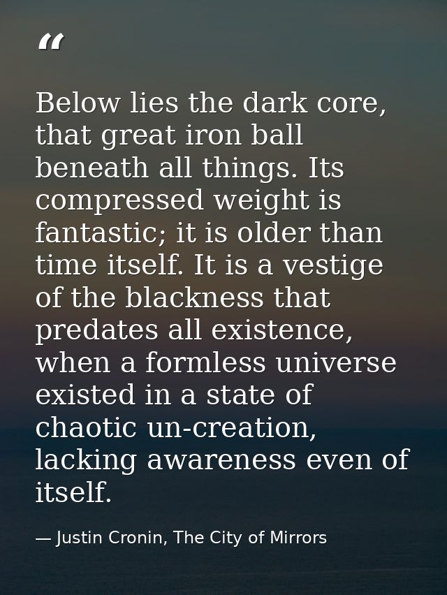 Below lies the dark core, that great iron ball beneath all things. Its compressed weight is fantastic; it is older than  — Justin Cronin, The City of Mirrors