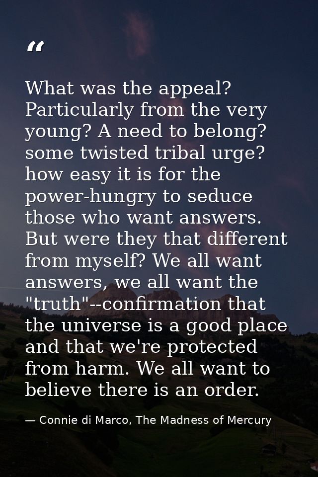 What was the appeal? Particularly from the very young? A need to belong? some twisted tribal urge? how easy it is for th — Connie di Marco, The Madness of Mercury