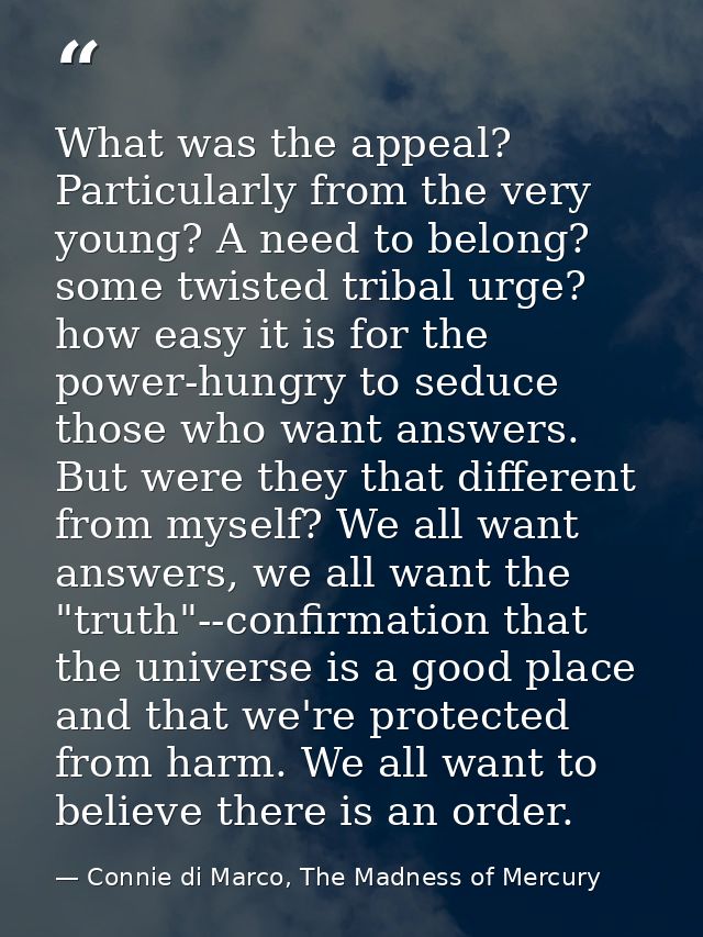 What was the appeal? Particularly from the very young? A need to belong? some twisted tribal urge? how easy it is for th — Connie di Marco, The Madness of Mercury