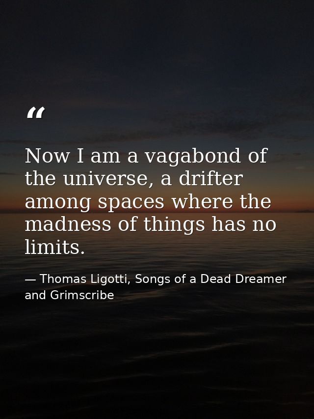 Now I am a vagabond of the universe, a drifter among spaces where the madness of things has no limits. — Thomas Ligotti, Songs of a Dead Dreamer and Grimscribe