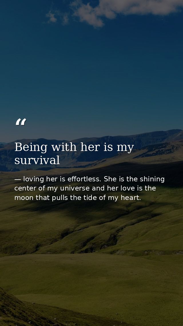 Being with her is my survival — loving her is effortless. She is the shining center of my universe and her love is the moon that pulls the tide of my heart.