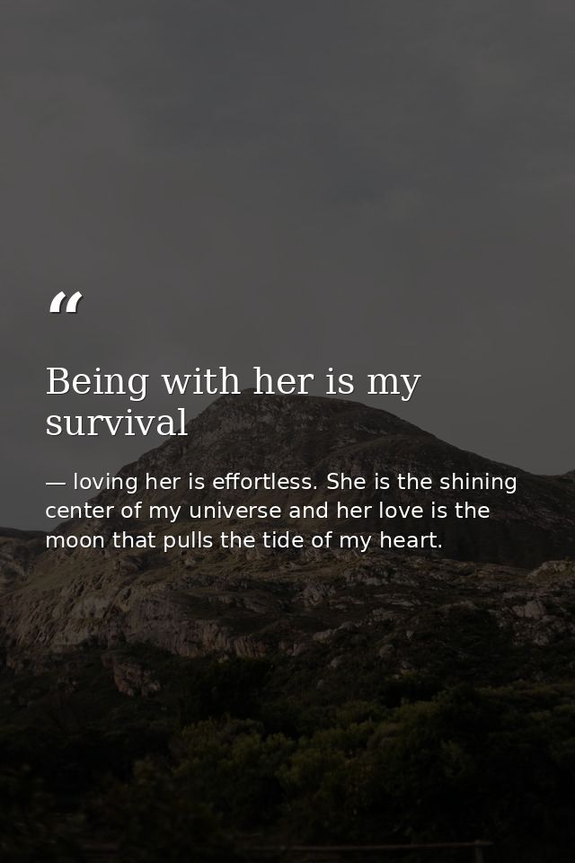 Being with her is my survival — loving her is effortless. She is the shining center of my universe and her love is the moon that pulls the tide of my heart.