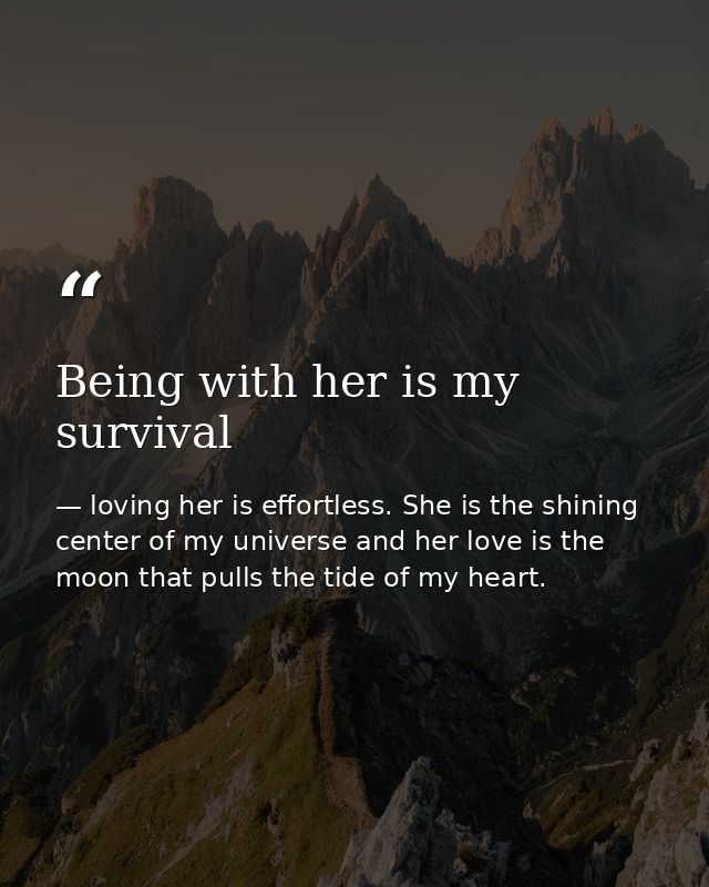Being with her is my survival — loving her is effortless. She is the shining center of my universe and her love is the moon that pulls the tide of my heart.