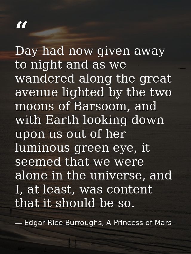 Day had now given away to night and as we wandered along the great avenue lighted by the two moons of Barsoom, and with  — Edgar Rice Burroughs, A Princess of Mars