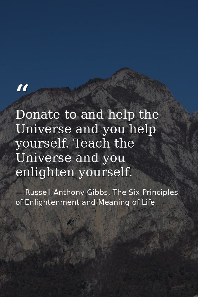 Donate to and help the Universe and you help yourself. Teach the Universe and you enlighten yourself. — Russell Anthony Gibbs, The Six Principles of Enlightenment and Meaning of Life