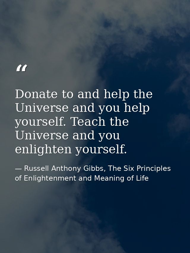 Donate to and help the Universe and you help yourself. Teach the Universe and you enlighten yourself. — Russell Anthony Gibbs, The Six Principles of Enlightenment and Meaning of Life